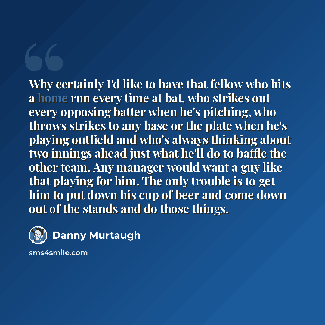 “Why certainly I'd like to have that fellow who hits a home run every time at bat, who strikes out every opposing batter when he's pitching, who throws strikes to any base or the plate when he's playing outfield and who's always thinking about two innings ahead just what he'll do to baffle the…” quote by Danny Murtaugh