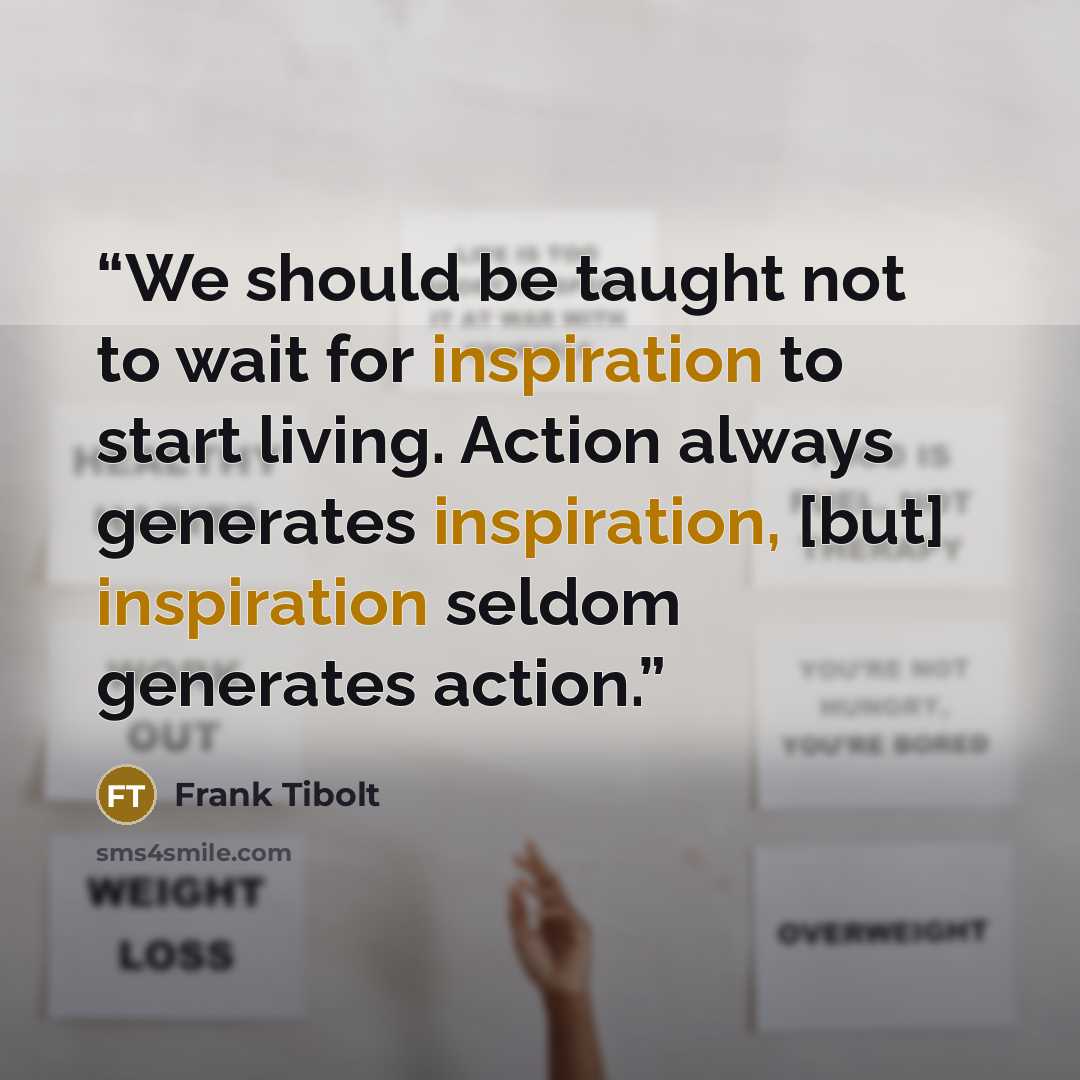 “We should be taught not to wait for inspiration to start living. Action always generates inspiration, [but] inspiration seldom generates action.” quote by Frank Tibolt