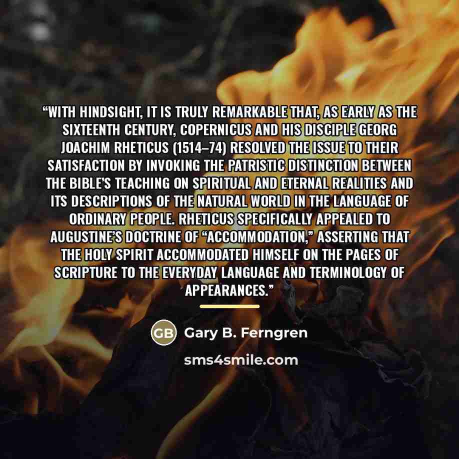 “With hindsight, it is truly remarkable that, as early as the sixteenth century, Copernicus and his disciple Georg Joachim Rheticus (1514–74) resolved the issue to their satisfaction by invoking the patristic distinction between the Bible’s teaching on spiritual and eternal realities and its…” quote by Gary B. Ferngren