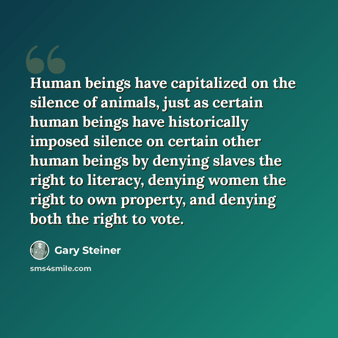 “Human beings have capitalized on the silence of animals, just as certain human beings have historically imposed silence on certain other human beings by denying slaves the right to literacy, denying women the right to own property, and denying both the right to vote.” quote by Gary Steiner