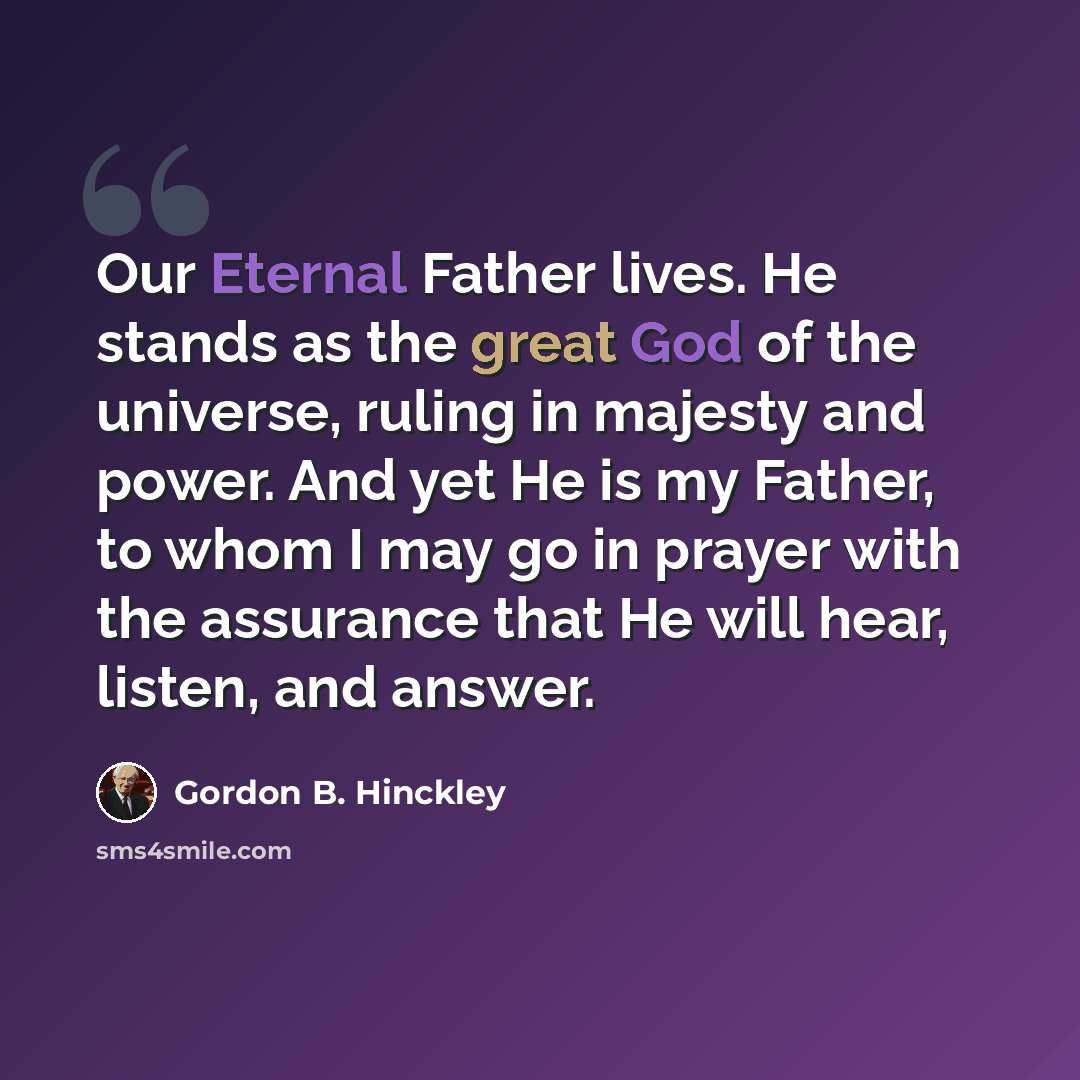 “Our Eternal Father lives. He stands as the great God of the universe, ruling in majesty and power. And yet He is my Father, to whom I may go in prayer with the assurance that He will hear, listen, and answer.” quote by Gordon B. Hinckley