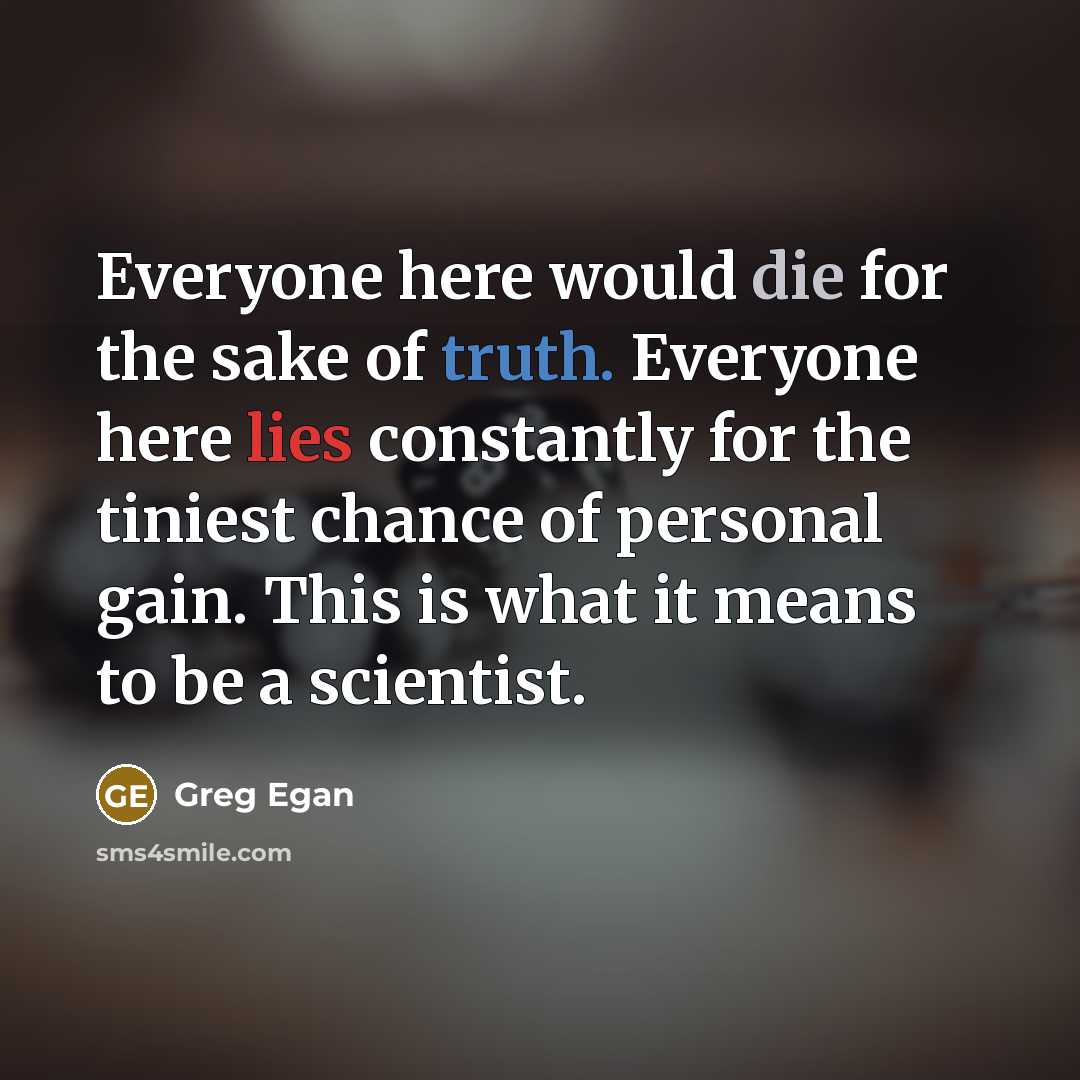 “Everyone here would die for the sake of truth. Everyone here lies constantly for the tiniest chance of personal gain. This is what it means to be a scientist.” quote by Greg Egan
