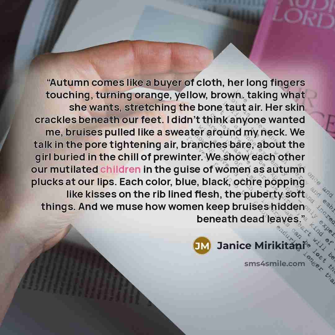 “Autumn comes like a buyer of cloth, her long fingers touching, turning orange, yellow, brown. taking what she wants, stretching the bone taut air. Her skin crackles beneath our feet. I didn't think anyone wanted me, bruises pulled like a sweater around my neck. We talk in the pore tightening air…” quote by Janice Mirikitani