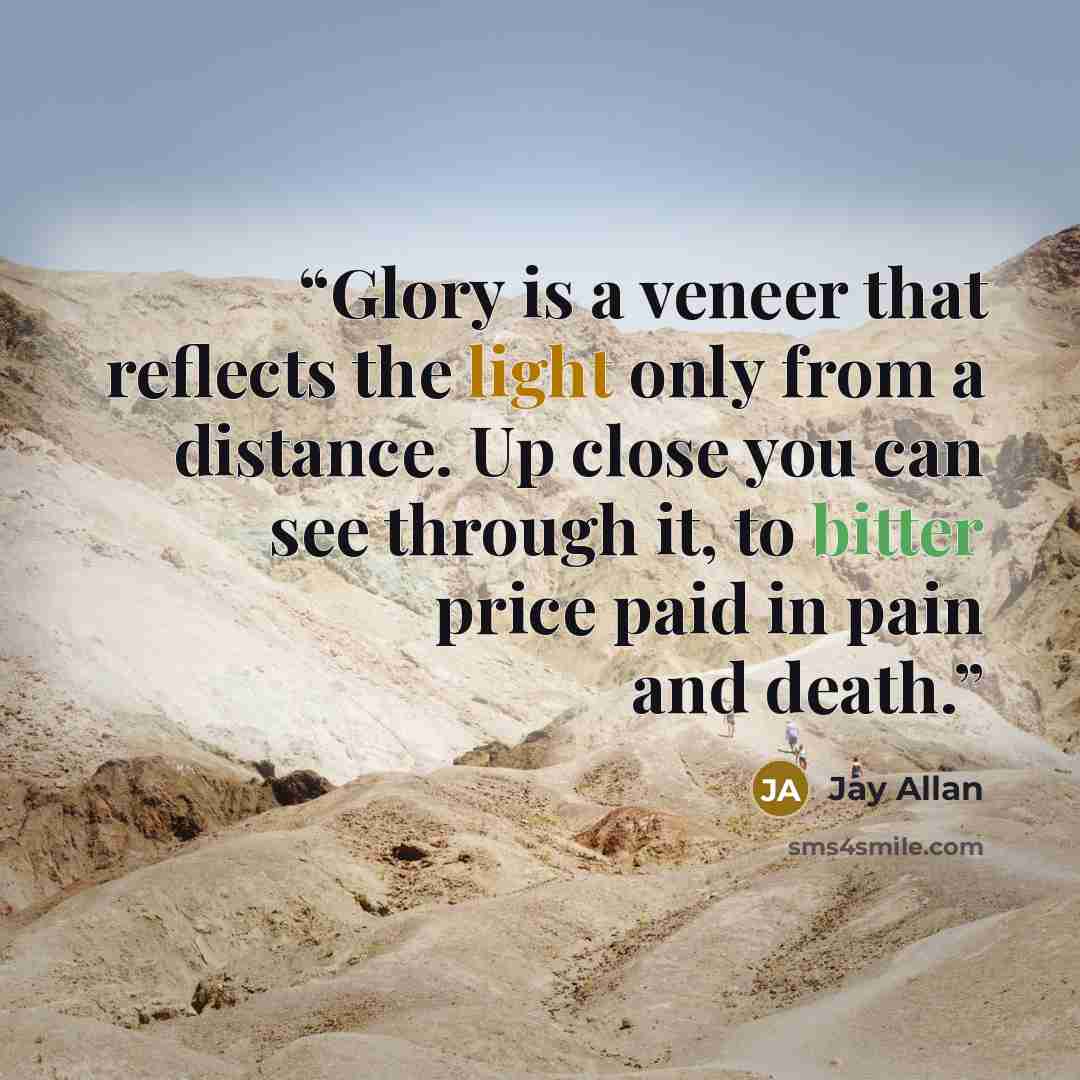 “Glory is a veneer that reflects the light only from a distance. Up close you can see through it, to bitter price paid in pain and death.” quote by Jay Allan