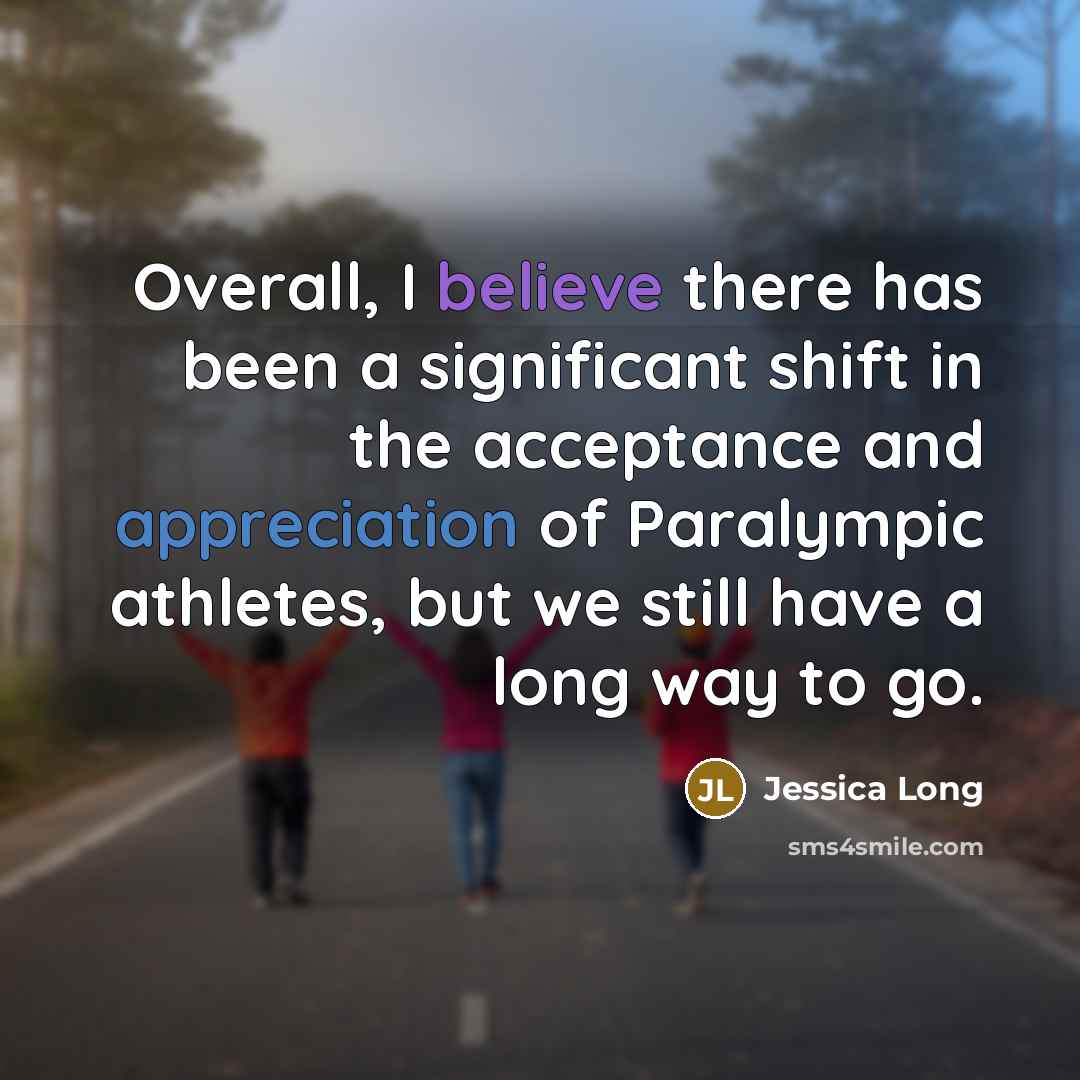 “Overall, I believe there has been a significant shift in the acceptance and appreciation of Paralympic athletes, but we still have a long way to go.” quote by Jessica Long