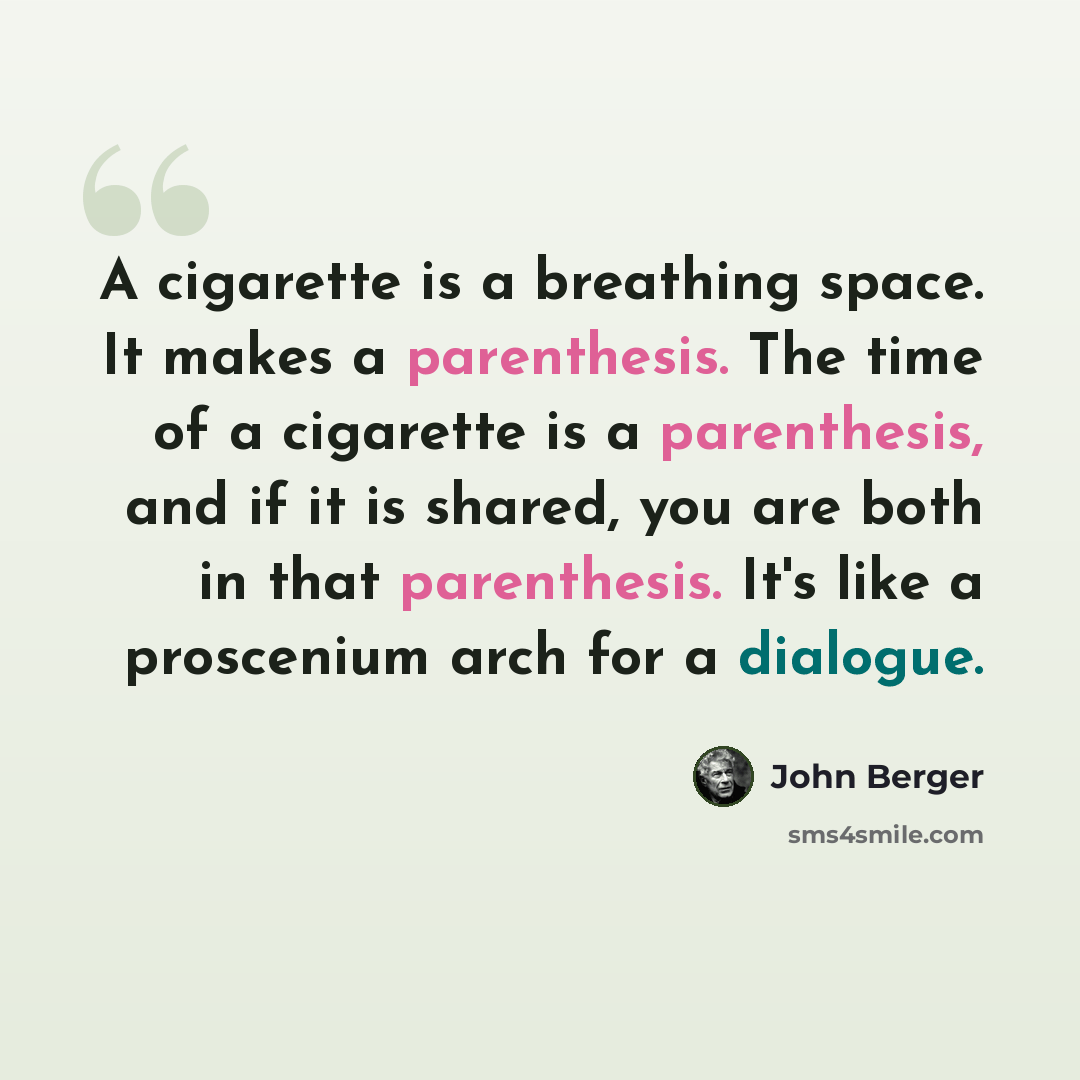 “A cigarette is a breathing space. It makes a parenthesis. The time of a cigarette is a parenthesis, and if it is shared, you are both in that parenthesis. It's like a proscenium arch for a dialogue.” quote by John Berger