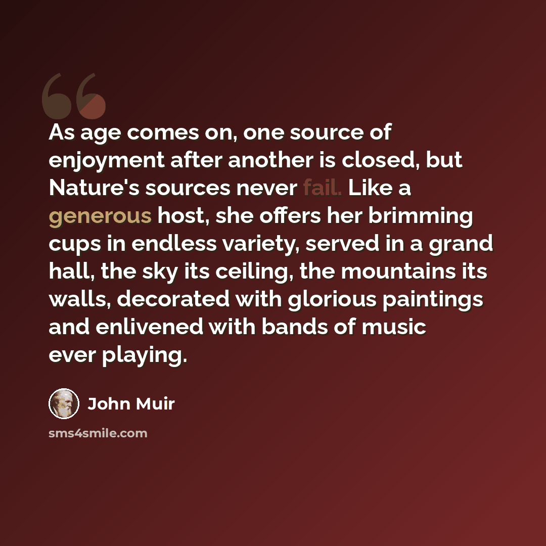 “As age comes on, one source of enjoyment after another is closed, but Nature's sources never fail. Like a generous host, she offers her brimming cups in endless variety, served in a grand hall, the sky its ceiling, the mountains its walls, decorated with glorious paintings and enlivened with bands…” quote by John Muir
