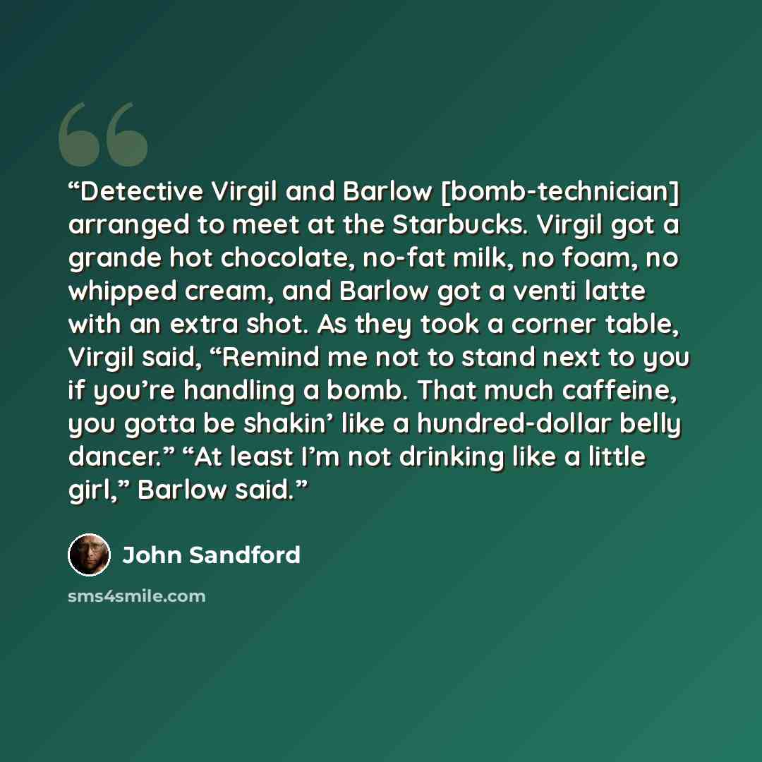 “Detective Virgil and Barlow [bomb-technician] arranged to meet at the Starbucks. Virgil got a grande hot chocolate, no-fat milk, no foam, no whipped cream, and Barlow got a venti latte with an extra shot. As they took a corner table, Virgil said, “Remind me not to stand next to you if you’re…” quote by John Sandford