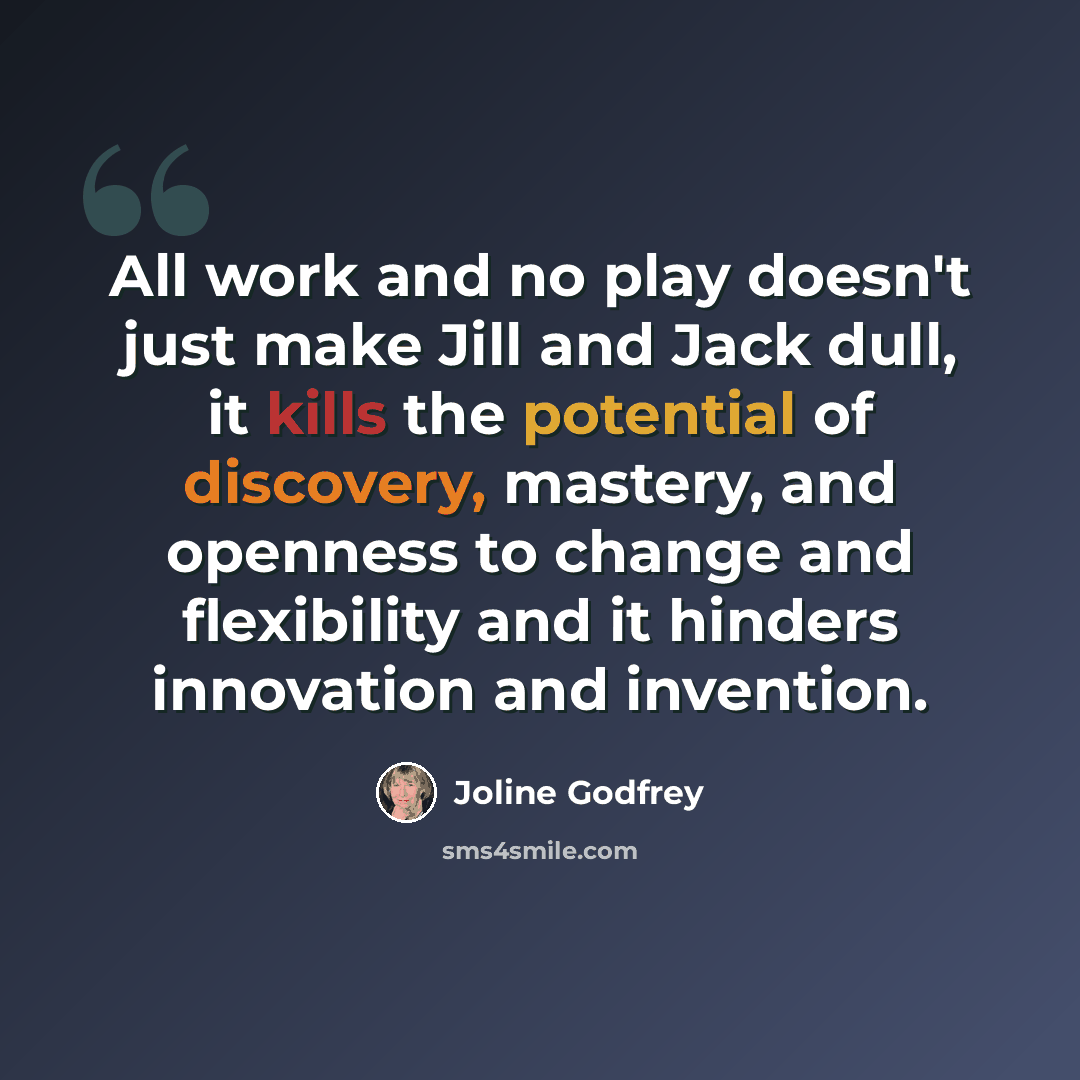“All work and no play doesn't just make Jill and Jack dull, it kills the potential of discovery, mastery, and openness to change and flexibility and it hinders innovation and invention.” quote by Joline Godfrey