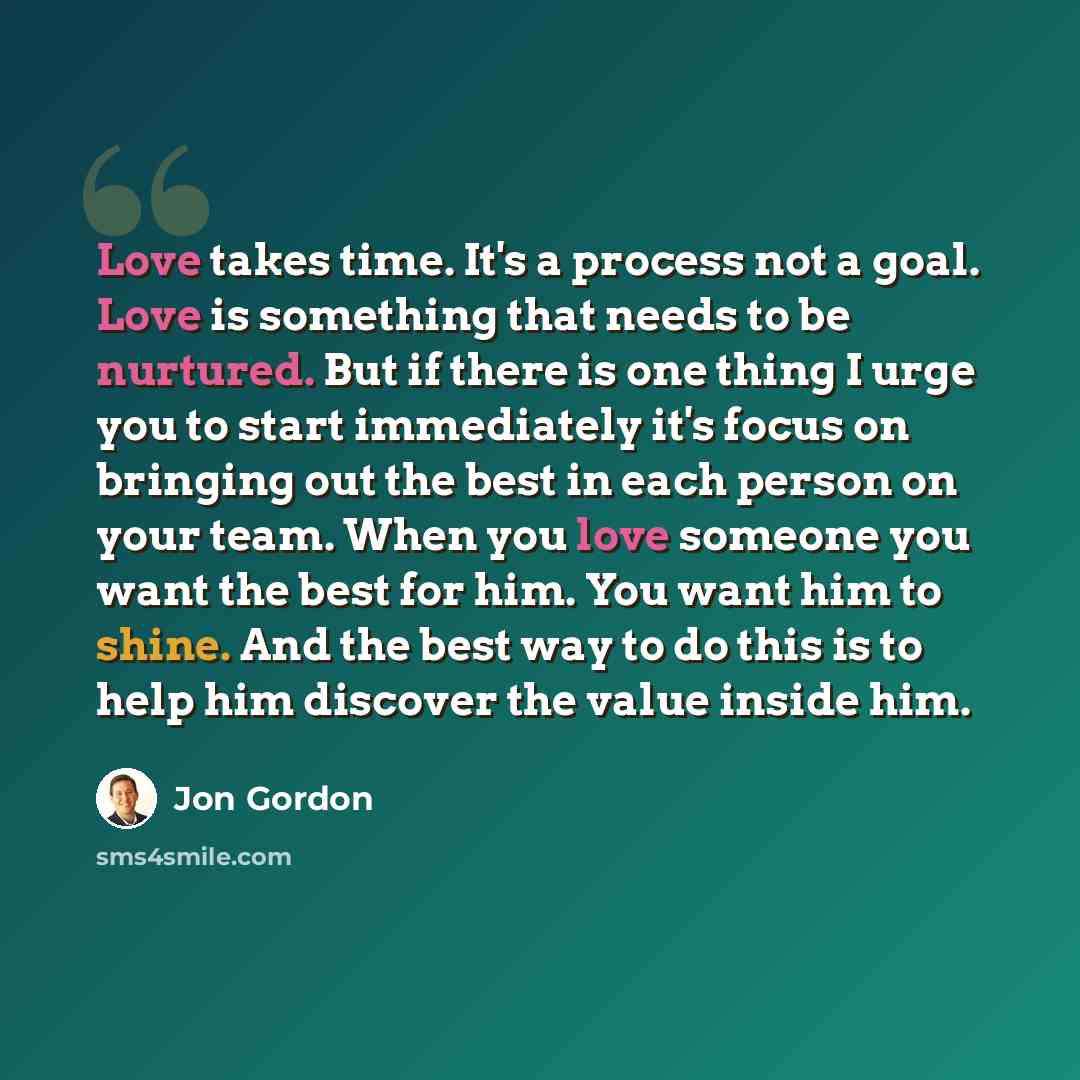 “Love takes time. It's a process not a goal. Love is something that needs to be nurtured. But if there is one thing I urge you to start immediately it's focus on bringing out the best in each person on your team. When you love someone you want the best for him. You want him to shine. And the best…” quote by Jon Gordon