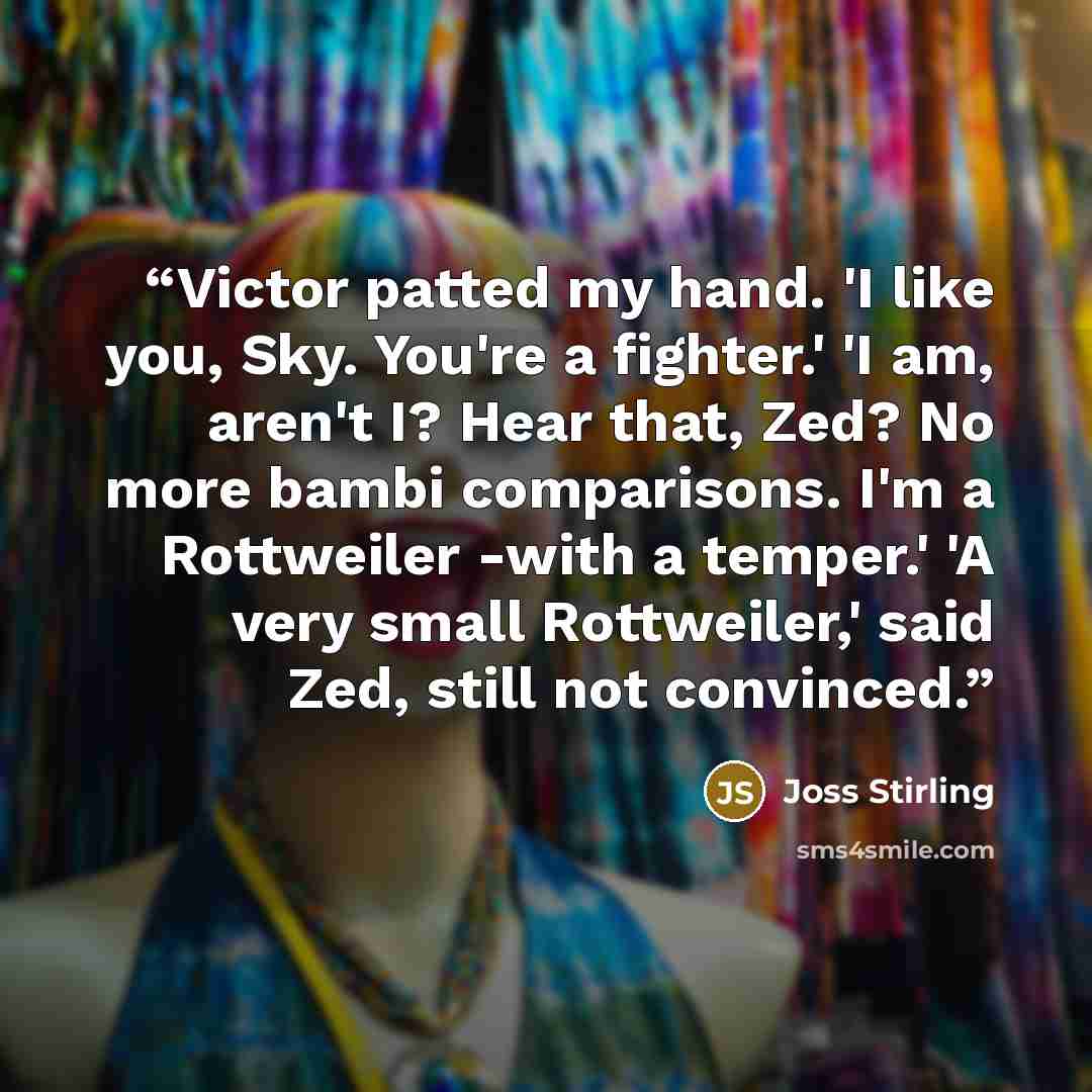 “Victor patted my hand. 'I like you, Sky. You're a fighter.' 'I am, aren't I? Hear that, Zed? No more bambi comparisons. I'm a Rottweiler -with a temper.' 'A very small Rottweiler,' said Zed, still not convinced.” quote by Joss Stirling