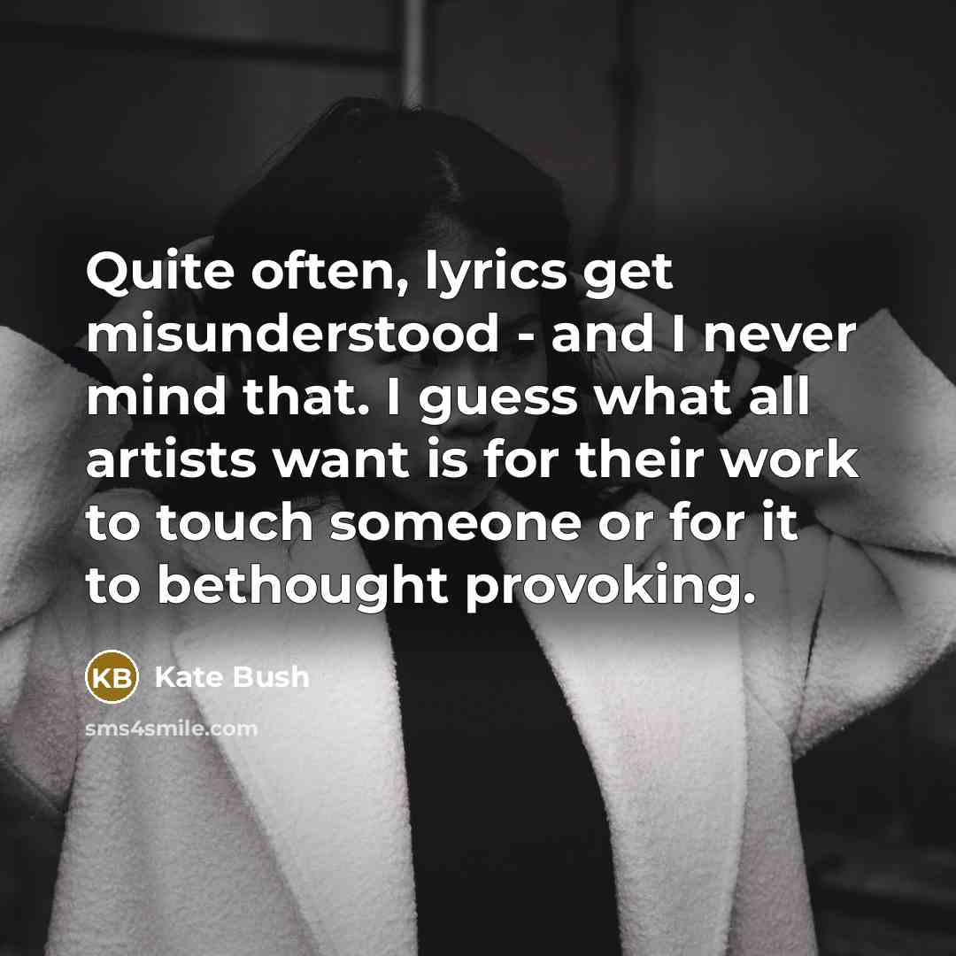 “Quite often, lyrics get misunderstood - and I never mind that. I guess what all artists want is for their work to touch someone or for it to bethought provoking.” quote by Kate Bush