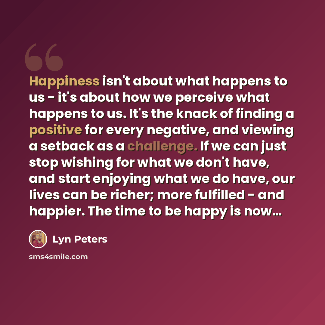 “Happiness isn't about what happens to us - it's about how we perceive what happens to us. It's the knack of finding a positive for every negative, and viewing a setback as a challenge. If we can just stop wishing for what we don't have, and start enjoying what we do have, our lives can be richer…” quote by Lyn Peters