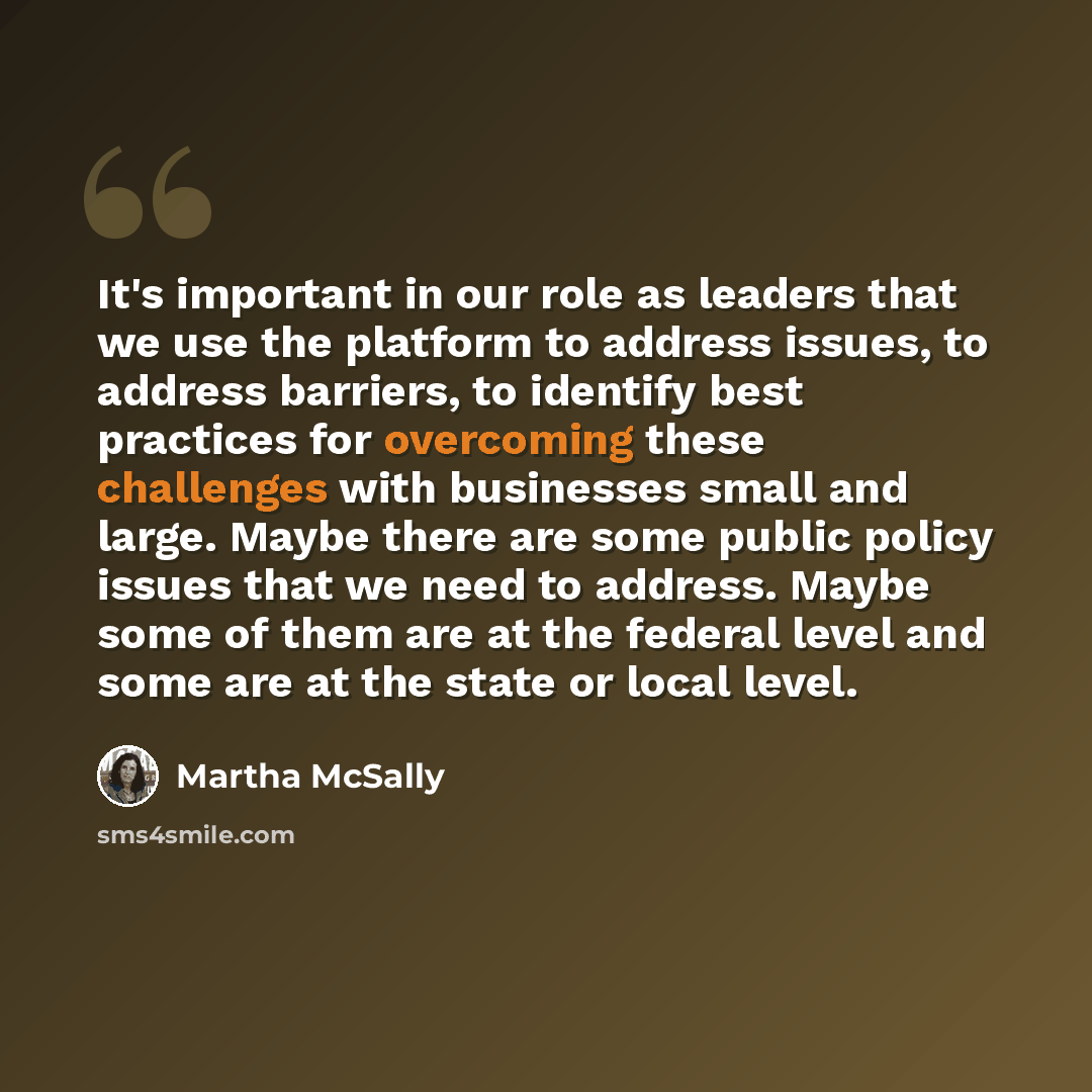 “It's important in our role as leaders that we use the platform to address issues, to address barriers, to identify best practices for overcoming these challenges with businesses small and large. Maybe there are some public policy issues that we need to address. Maybe some of them are at the…” quote by Martha McSally