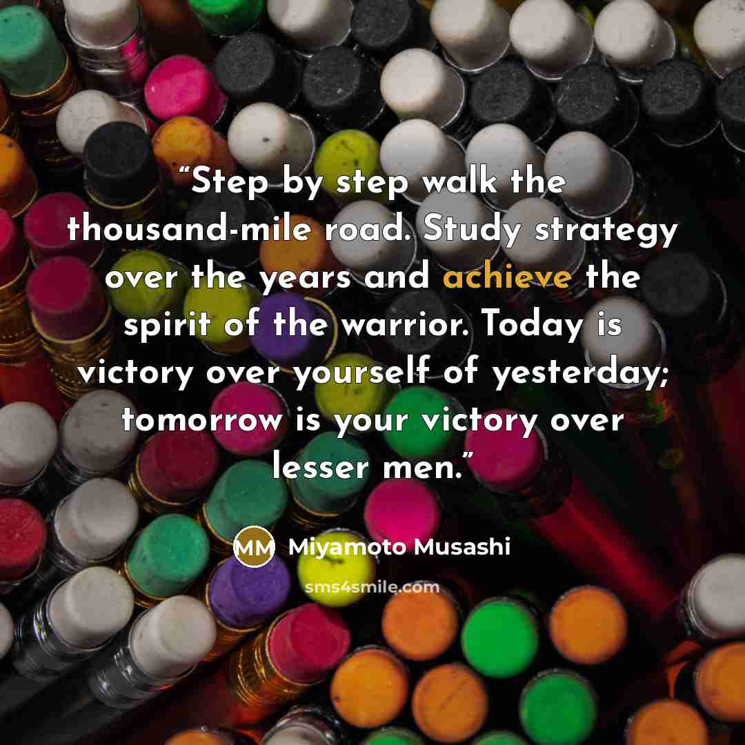 “Step by step walk the thousand-mile road. Study strategy over the years and achieve the spirit of the warrior. Today is victory over yourself of yesterday; tomorrow is your victory over lesser men.” quote by Miyamoto Musashi