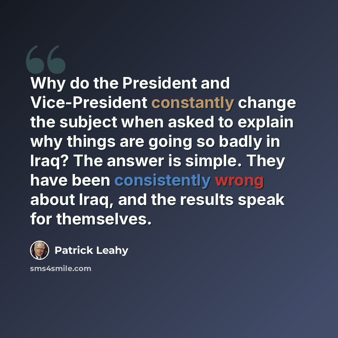 “Why do the President and Vice-President constantly change the subject when asked to explain why things are going so badly in Iraq? The answer is simple. They have been consistently wrong about Iraq, and the results speak for themselves.” quote by Patrick Leahy