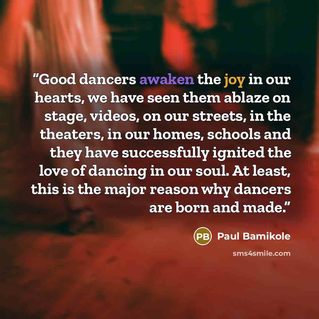 “Good dancers awaken the joy in our hearts, we have seen them ablaze on stage, videos, on our streets, in the theaters, in our homes, schools and they have successfully ignited the love of dancing in our soul. At least, this is the major reason why dancers are born and made.” quote by Paul Bamikole