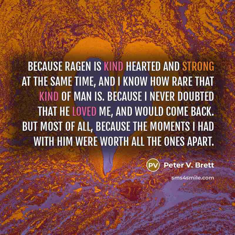 “Because Ragen is kind hearted and strong at the same time, and I know how rare that kind of man is. Because I never doubted that he loved me, and would come back. But most of all, because the moments I had with him were worth all the ones apart.” quote by Peter V. Brett