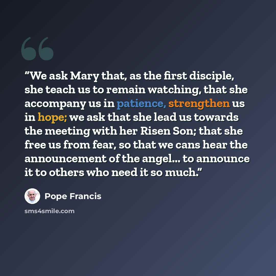 “We ask Mary that, as the first disciple, she teach us to remain watching, that she accompany us in patience, strengthen us in hope; we ask that she lead us towards the meeting with her Risen Son; that she free us from fear, so that we cans hear the announcement of the angel... to announce it to…” quote by Pope Francis