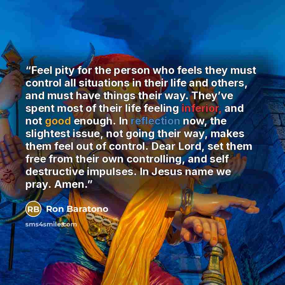 “Feel pity for the person who feels they must control all situations in their life and others, and must have things their way. They’ve spent most of their life feeling inferior, and not good enough. In reflection now, the slightest issue, not going their way, makes them feel out of control. Dear…” quote by Ron Baratono