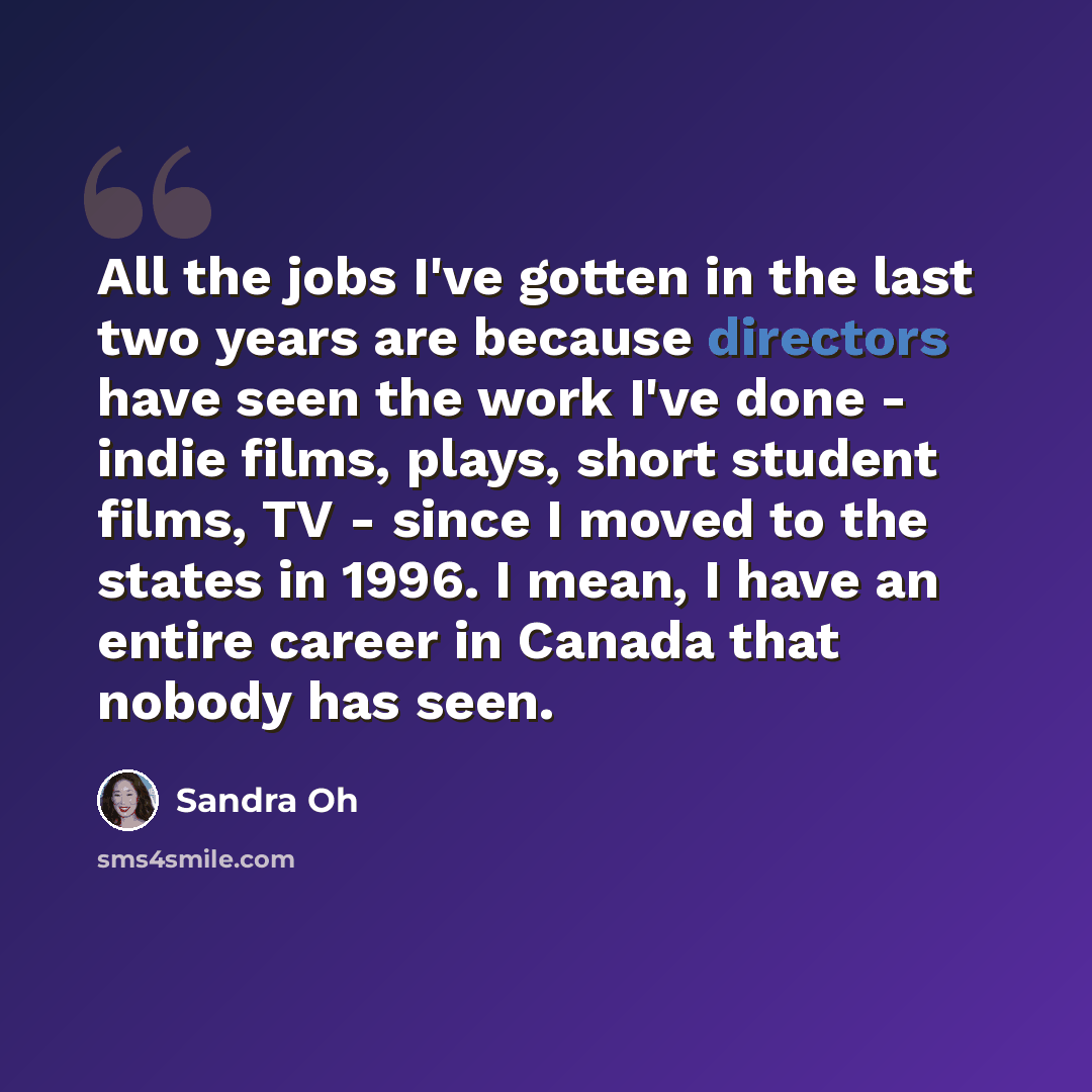 “All the jobs I've gotten in the last two years are because directors have seen the work I've done - indie films, plays, short student films, TV - since I moved to the states in 1996. I mean, I have an entire career in Canada that nobody has seen.” quote by Sandra Oh