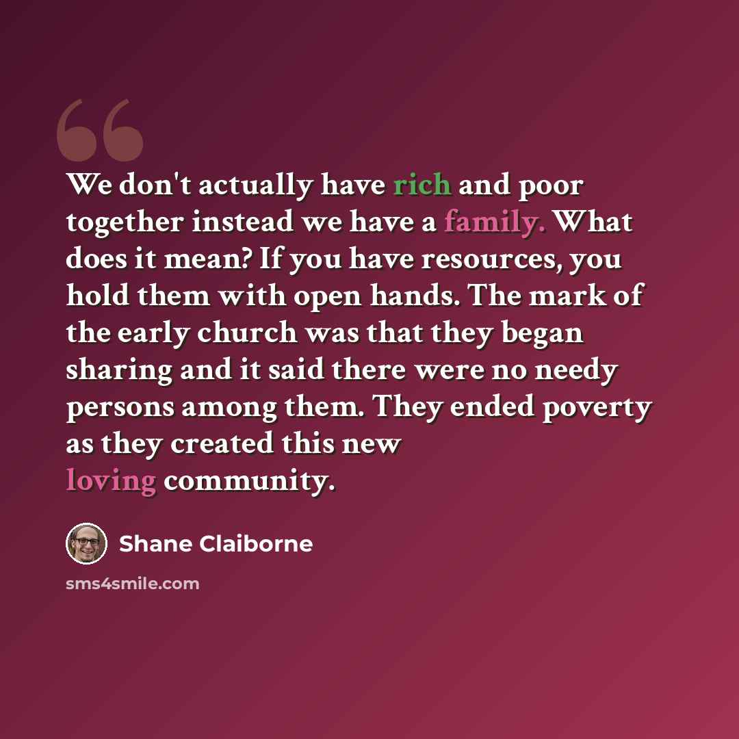 “We don't actually have rich and poor together instead we have a family. What does it mean? If you have resources, you hold them with open hands. The mark of the early church was that they began sharing and it said there were no needy persons among them. They ended poverty as they created this new…” quote by Shane Claiborne