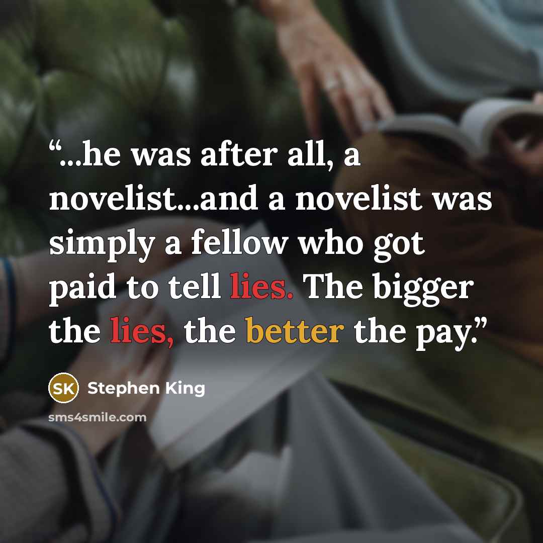 “...he was after all, a novelist...and a novelist was simply a fellow who got paid to tell lies. The bigger the lies, the better the pay.” quote by Stephen King
