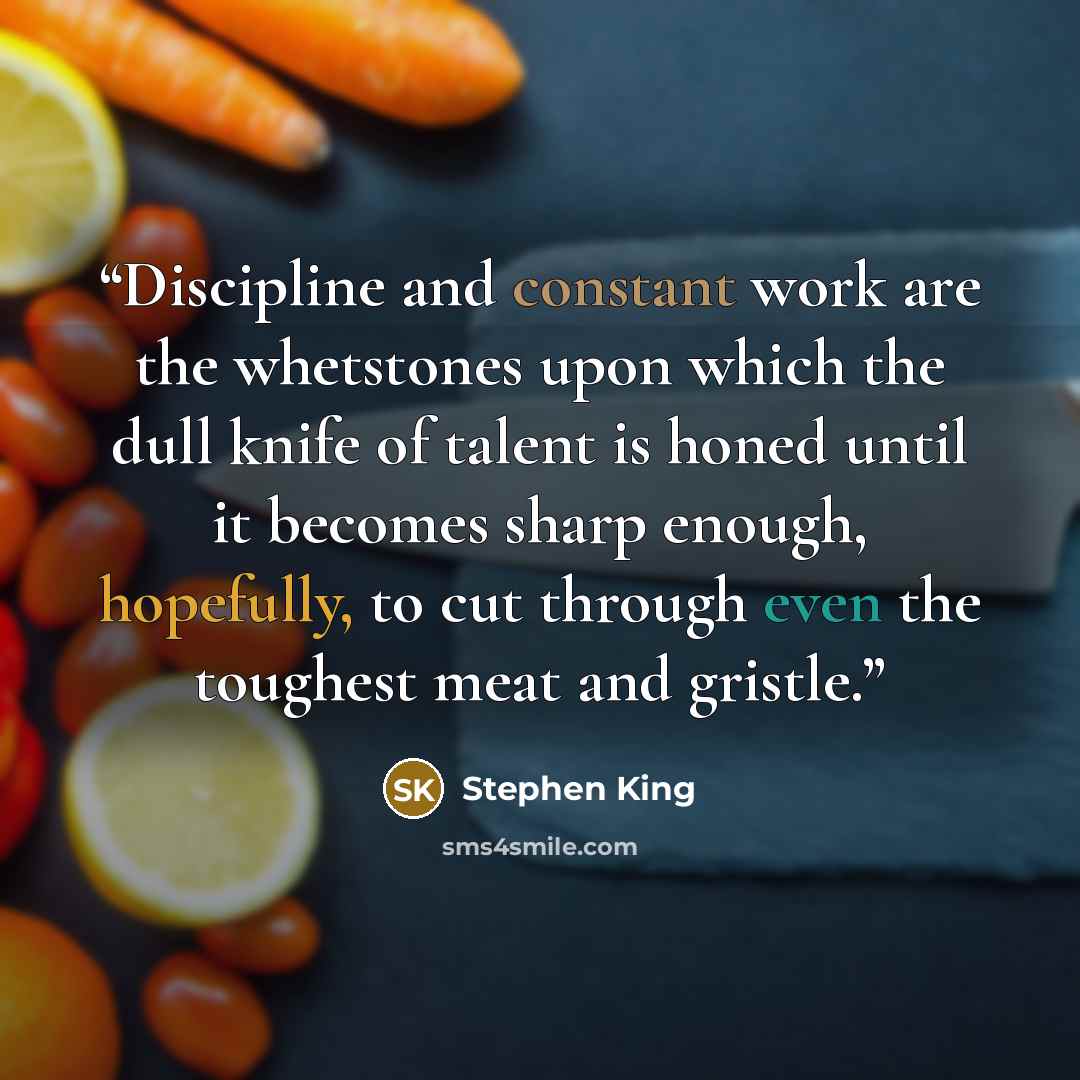 “Discipline and constant work are the whetstones upon which the dull knife of talent is honed until it becomes sharp enough, hopefully, to cut through even the toughest meat and gristle.” quote by Stephen King