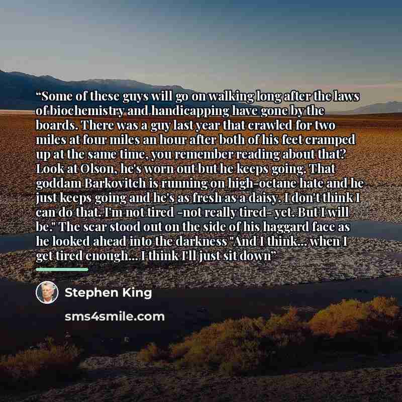 “Some of these guys will go on walking long after the laws of biochemistry and handicapping have gone by the boards. There was a guy last year that crawled for two miles at four miles an hour after both of his feet cramped up at the same time, you remember reading about that? Look at Olson, he's…” quote by Stephen King