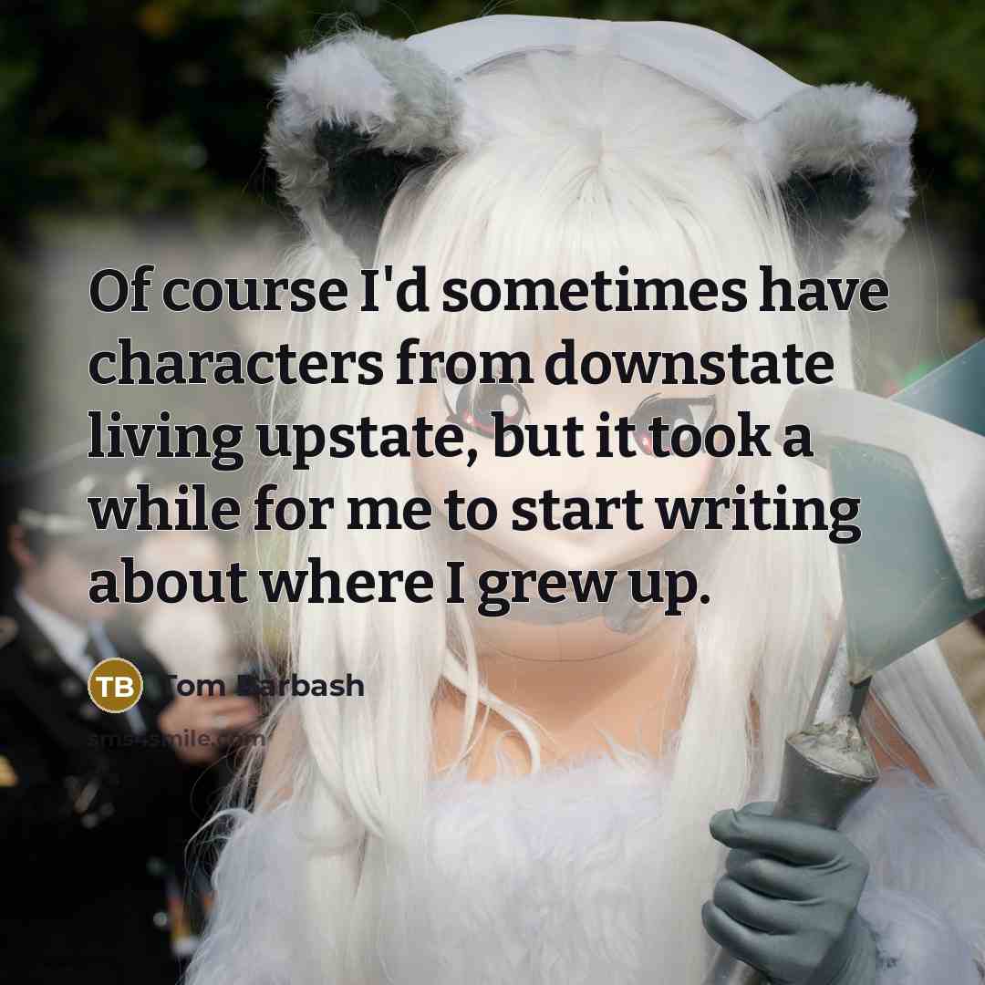“Of course I'd sometimes have characters from downstate living upstate, but it took a while for me to start writing about where I grew up.” quote by Tom Barbash