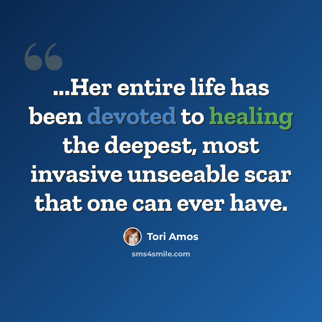“...Her entire life has been devoted to healing the deepest, most invasive unseeable scar that one can ever have.” quote by Tori Amos