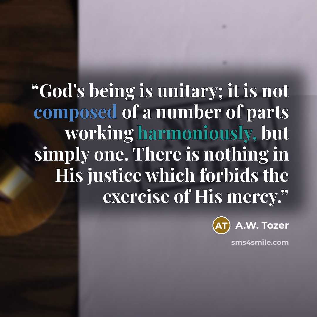 “God's being is unitary; it is not composed of a number of parts working harmoniously, but simply one. There is nothing in His justice which forbids the exercise of His mercy.” quote by A.W. Tozer
