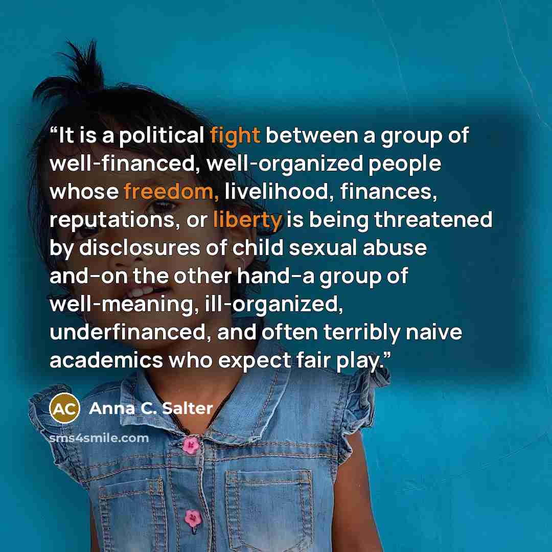 “It is a political fight between a group of well-financed, well-organized people whose freedom, livelihood, finances, reputations, or liberty is being threatened by disclosures of child sexual abuse and--on the other hand--a group of well-meaning, ill-organized, underfinanced, and often terribly…” quote by Anna C. Salter