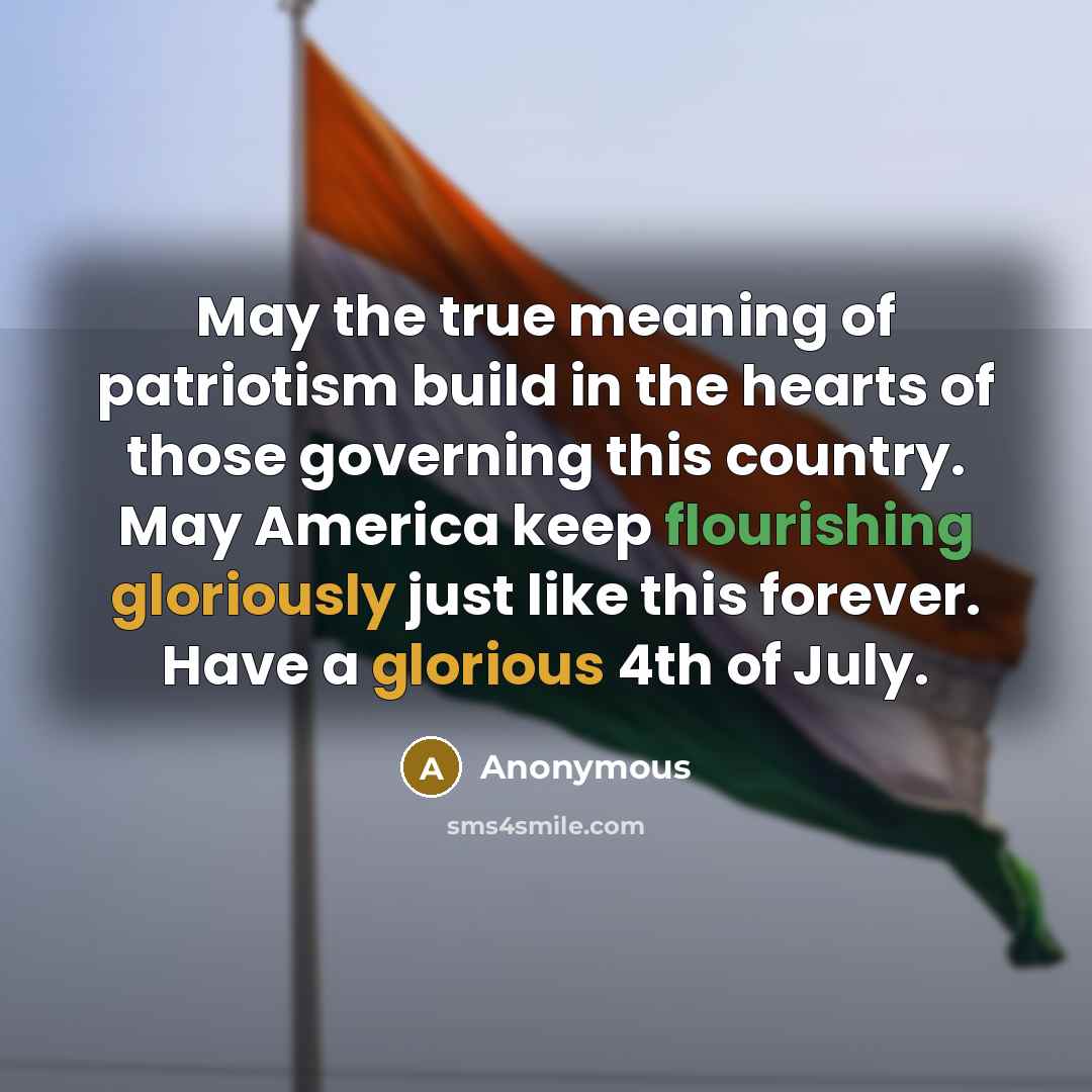 “May the true meaning of patriotism build in the hearts of those governing this country. May America keep flourishing gloriously just like this forever. Have a glorious 4th of July.” quote by Anonymous