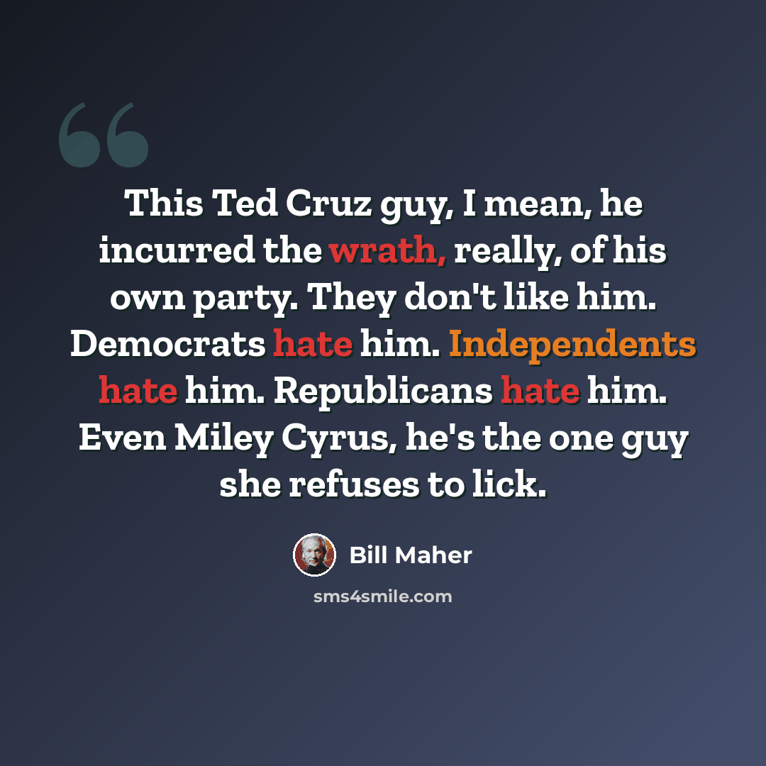 “This Ted Cruz guy, I mean, he incurred the wrath, really, of his own party. They don't like him. Democrats hate him. Independents hate him. Republicans hate him. Even Miley Cyrus, he's the one guy she refuses to lick.” quote by Bill Maher