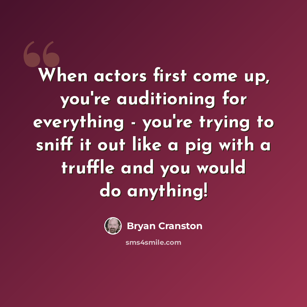 “When actors first come up, you're auditioning for everything - you're trying to sniff it out like a pig with a truffle and you would do anything!” quote by Bryan Cranston