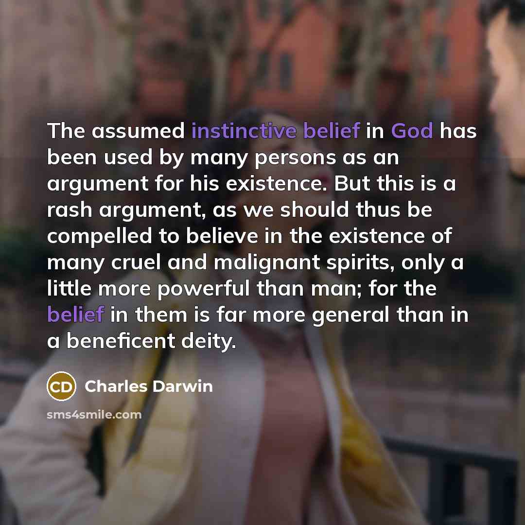 “The assumed instinctive belief in God has been used by many persons as an argument for his existence. But this is a rash argument, as we should thus be compelled to believe in the existence of many cruel and malignant spirits, only a little more powerful than man; for the belief in them is far…” quote by Charles Darwin