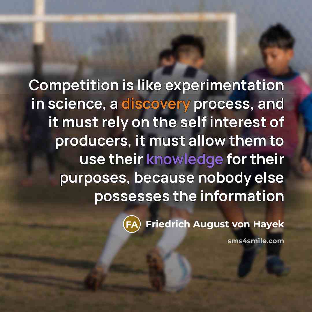 “Competition is like experimentation in science, a discovery process, and it must rely on the self interest of producers, it must allow them to use their knowledge for their purposes, because nobody else possesses the information” quote by Friedrich August von Hayek
