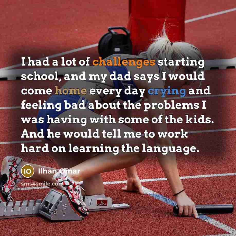 “I had a lot of challenges starting school, and my dad says I would come home every day crying and feeling bad about the problems I was having with some of the kids. And he would tell me to work hard on learning the language.” quote by Ilhan Omar