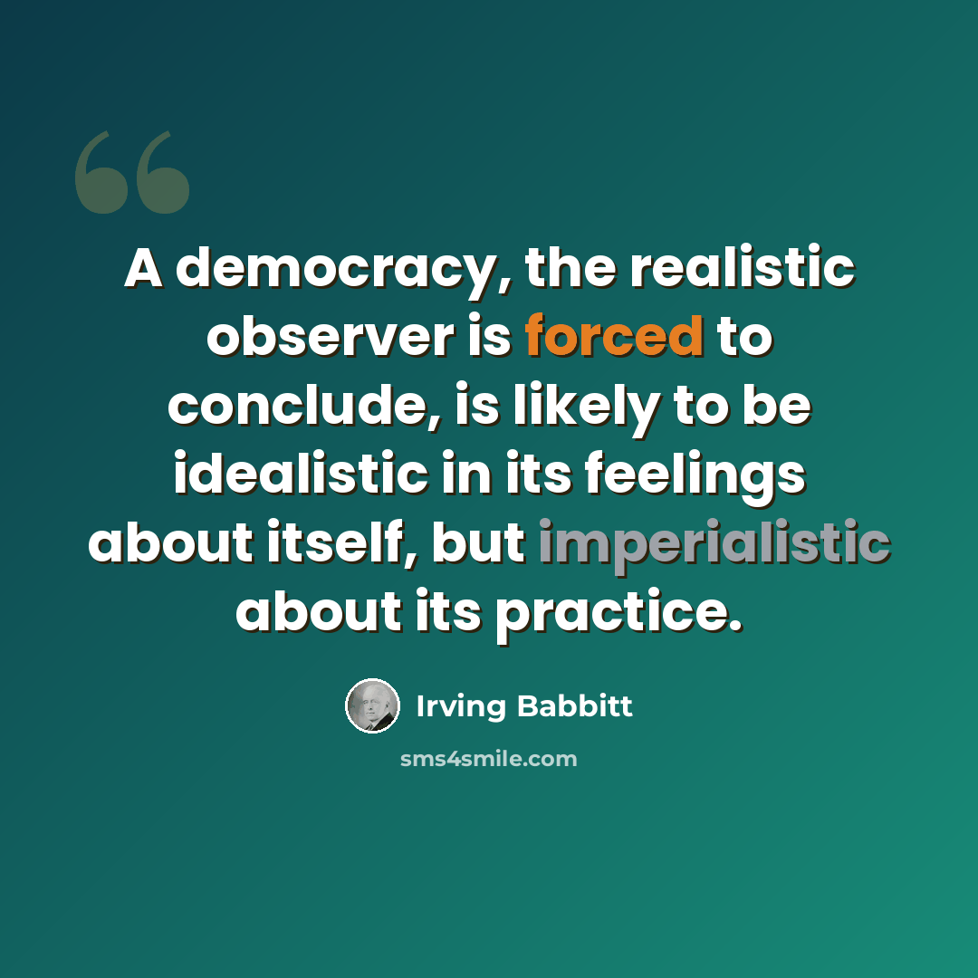 “A democracy, the realistic observer is forced to conclude, is likely to be idealistic in its feelings about itself, but imperialistic about its practice.” quote by Irving Babbitt