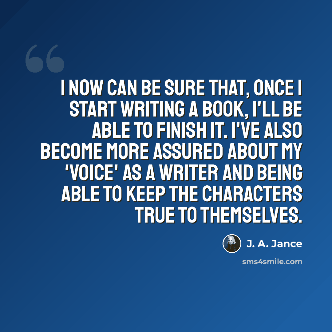 “I now can be sure that, once I start writing a book, I'll be able to finish it. I've also become more assured about my 'voice' as a writer and being able to keep the characters true to themselves.” quote by J. A. Jance