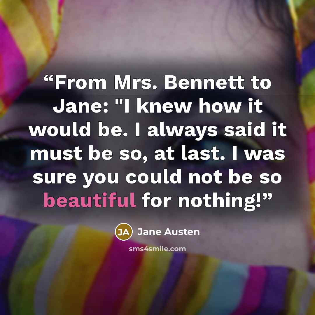 “From Mrs. Bennett to Jane: "I knew how it would be. I always said it must be so, at last. I was sure you could not be so beautiful for nothing!” quote by Jane Austen