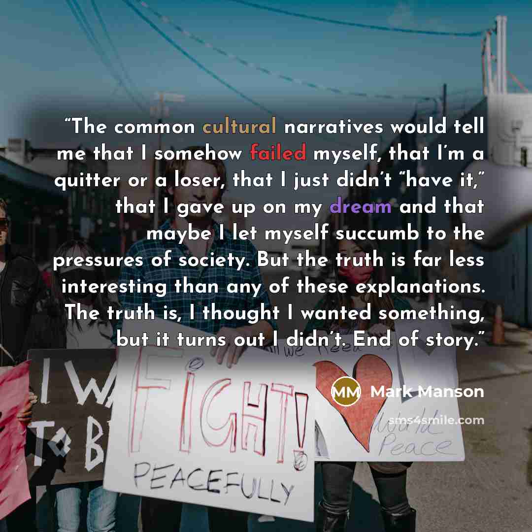 “The common cultural narratives would tell me that I somehow failed myself, that I’m a quitter or a loser, that I just didn’t “have it,” that I gave up on my dream and that maybe I let myself succumb to the pressures of society. But the truth is far less interesting than any of these explanations…” quote by Mark Manson