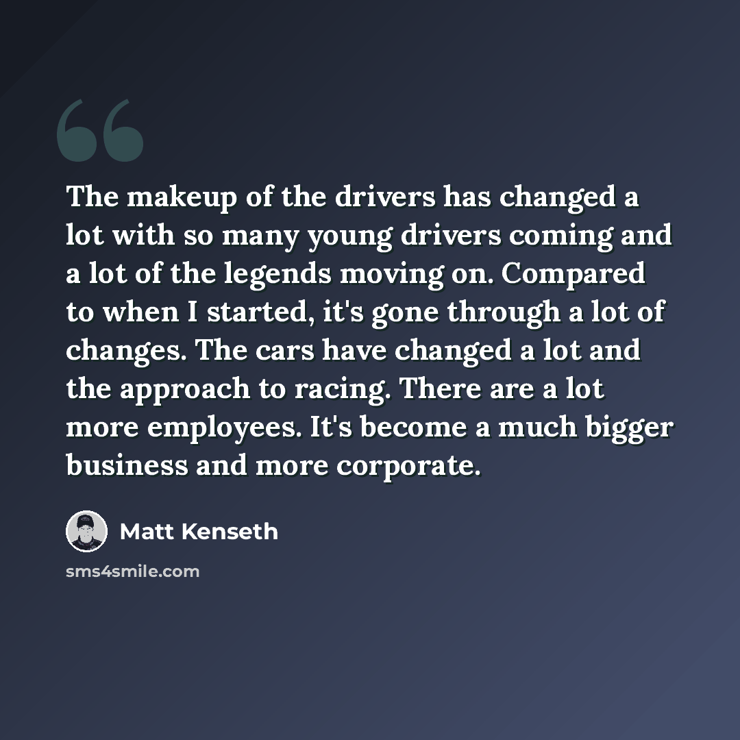 “The makeup of the drivers has changed a lot with so many young drivers coming and a lot of the legends moving on. Compared to when I started, it's gone through a lot of changes. The cars have changed a lot and the approach to racing. There are a lot more employees. It's become a much bigger…” quote by Matt Kenseth
