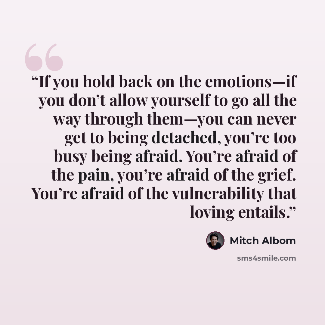 “If you hold back on the emotions—if you don’t allow yourself to go all the way through them—you can never get to being detached, you’re too busy being afraid. You’re afraid of the pain, you’re afraid of the grief. You’re afraid of the vulnerability that loving entails.” quote by Mitch Albom