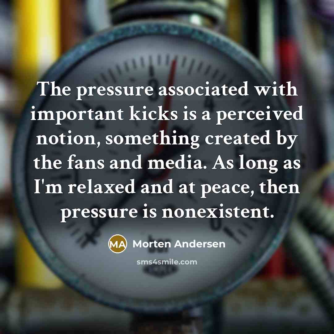 “The pressure associated with important kicks is a perceived notion, something created by the fans and media. As long as I'm relaxed and at peace, then pressure is nonexistent.” quote by Morten Andersen