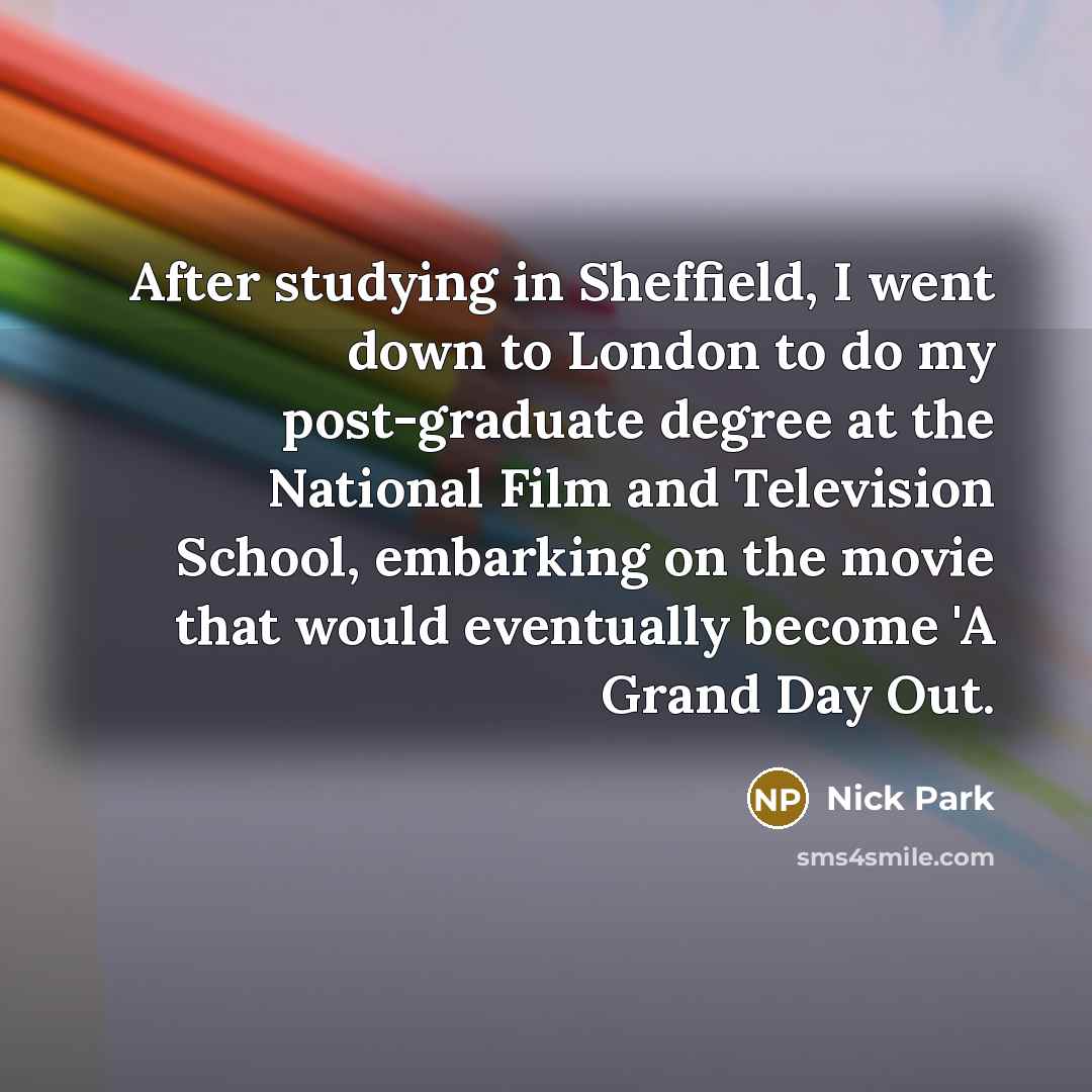 “After studying in Sheffield, I went down to London to do my post-graduate degree at the National Film and Television School, embarking on the movie that would eventually become 'A Grand Day Out.” quote by Nick Park