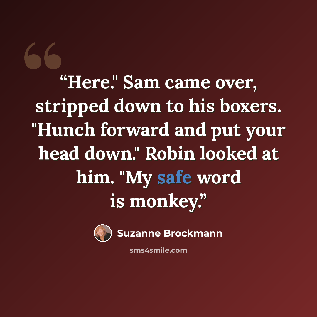 “Here." Sam came over, stripped down to his boxers. "Hunch forward and put your head down." Robin looked at him. "My safe word is monkey.” quote by Suzanne Brockmann