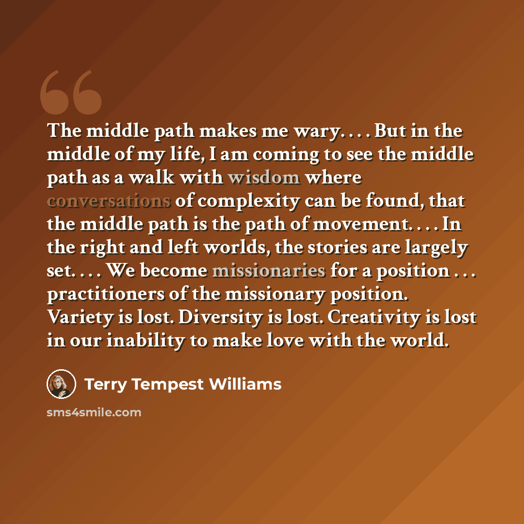 “The middle path makes me wary. . . . But in the middle of my life, I am coming to see the middle path as a walk with wisdom where conversations of complexity can be found, that the middle path is the path of movement. . . . In the right and left worlds, the stories are largely set. . . . We become…” quote by Terry Tempest Williams