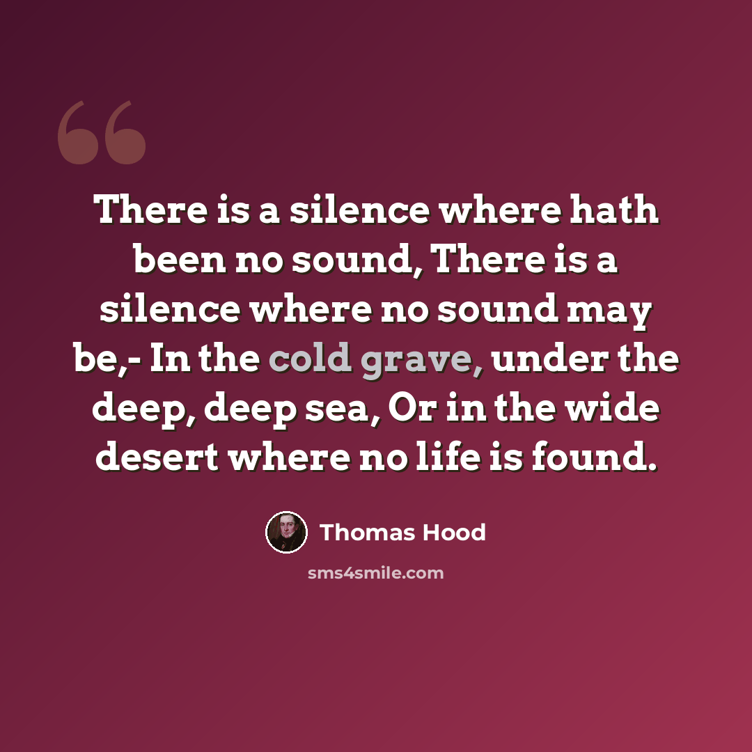 “There is a silence where hath been no sound, There is a silence where no sound may be,- In the cold grave, under the deep, deep sea, Or in the wide desert where no life is found.” quote by Thomas Hood